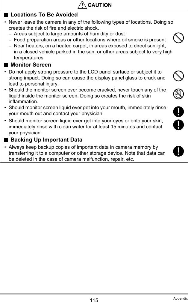 115 Appendix.Locations To Be Avoided• Never leave the camera in any of the following types of locations. Doing so creates the risk of fire and electric shock.– Areas subject to large amounts of humidity or dust– Food preparation areas or other locations where oil smoke is present– Near heaters, on a heated carpet, in areas exposed to direct sunlight, in a closed vehicle parked in the sun, or other areas subject to very high temperatures.Monitor Screen• Do not apply strong pressure to the LCD panel surface or subject it to strong impact. Doing so can cause the display panel glass to crack and lead to personal injury.• Should the monitor screen ever become cracked, never touch any of the liquid inside the monitor screen. Doing so creates the risk of skin inflammation.• Should monitor screen liquid ever get into your mouth, immediately rinse your mouth out and contact your physician.• Should monitor screen liquid ever get into your eyes or onto your skin, immediately rinse with clean water for at least 15 minutes and contact your physician..Backing Up Important Data• Always keep backup copies of important data in camera memory by transferring it to a computer or other storage device. Note that data can be deleted in the case of camera malfunction, repair, etc.*CAUTION--1+++