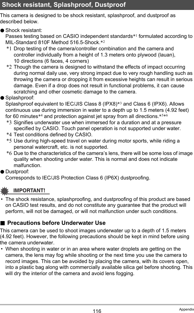 116 AppendixThis camera is designed to be shock resistant, splashproof, and dustproof as described below.0Shock resistant:Passes testing based on CASIO independent standards*1 formulated according to MIL-Standard 810F Method 516.5-Shock.*2*1 Drop testing of the camera/controller combination and the camera and controller individually from a height of 1.3 meters onto plywood (lauan), 10 directions (6 faces, 4 corners)*2 Though the camera is designed to withstand the effects of impact occurring during normal daily use, very strong impact due to very rough handling such as throwing the camera or dropping it from excessive heights can result in serious damage. Even if a drop does not result in functional problems, it can cause scratching and other cosmetic damage to the camera.0Splashproof:Splashproof equivalent to IEC/JIS Class 8 (IPX8)*3 and Class 6 (IPX6). Allows continuous use during immersion in water to a depth up to 1.5 meters (4.92 feet) for 60 minutes*4 and protection against jet spray from all directions.*5*6*3 Signifies underwater use when immersed for a duration and at a pressure specified by CASIO. Touch panel operation is not supported under water.*4 Test conditions defined by CASIO.*5 Use during high-speed travel on water during motor sports, while riding a personal watercraft, etc. is not supported.*6 Due to the characteristics of the camera’s lens, there will be some loss of image quality when shooting under water. This is normal and does not indicate malfunction.0Dustproof:Corresponds to IEC/JIS Protection Class 6 (IP6X) dustproofing.IMPORTANT!• The shock resistance, splashproofing, and dustproofing of this product are based on CASIO test results, and do not constitute any guarantee that the product will perform, will not be damaged, or will not malfunction under such conditions..Precautions before Underwater UseThis camera can be used to shoot images underwater up to a depth of 1.5 meters (4.92 feet). However, the following precautions should be kept in mind before using the camera underwater.• When shooting in water or in an area where water droplets are getting on the camera, the lens may fog while shooting or the next time you use the camera to record images. This can be avoided by placing the camera, with its covers open, into a plastic bag along with commercially available silica gel before shooting. This will dry the interior of the camera and avoid lens fogging.Shock resistant, Splashproof, Dustproof