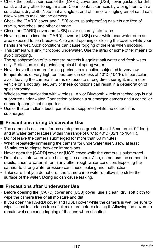 117 Appendix• Check the contact surfaces of the [CARD] cover and [USB] cover gaskets for dirt, sand, and any other foreign matter. Clean contact surfaces by wiping them with a soft, clean, dry cloth. Note that a single strand of hair or a single grain of sand can allow water to leak into the camera.• Check the [CARD] cover and [USB] cover splashproofing gaskets are free of cracks, scratches, and other damage.• Close the [CARD] cover and [USB] cover securely into place.• Never open or close the [CARD] cover or [USB] cover while near water or in an area exposed to sea breezes. Also avoid opening or closing the covers while your hands are wet. Such conditions can cause fogging of the lens when shooting.• This camera will sink if dropped underwater. Use the strap or some other means to avoid dropping.• The splashproofing of this camera protects it against salt water and fresh water only. Protection is not provided against hot spring water.• Never leave the camera for long periods in a location subjected to very low temperatures or very high temperatures in excess of 40°C (104°F). In particular, avoid leaving the camera in areas exposed to strong direct sunlight, in a motor vehicle on a hot day, etc. Any of these conditions can result in a deterioration of splashproofing.• Wireless communication with wireless LAN or Bluetooth wireless technology is not supported under water. Connection between a submerged camera and a controller or smartphone is not supported.• Use of the controller’s touch panel is not supported while the controller is submerged..Precautions during Underwater Use• The camera is designed for use at depths no greater than 1.5 meters (4.92 feet) and at water temperatures within the range of 0°C to 40°C (32°F to 104°F).• Do not leave the camera submerged for more than 60 minutes.• When repeatedly immersing the camera for underwater user, allow at least 15 minutes to elapse between immersions.• Never open the [CARD] cover or [USB] cover while the camera is submerged.• Do not dive into water while holding the camera. Also, do not use the camera in rapids, under a waterfall, or in any other rough water condition. Exposing the camera to strong water pressure can cause leaking and malfunction.• Take care that you do not drop the camera into water or allow it to strike the surface of the water. Doing so can cause leaking..Precautions after Underwater Use• Before opening the [CARD] cover and [USB] cover, use a clean, dry, soft cloth to wipe the camera free of all moisture and dirt.• If you open the [CARD] cover and [USB] cover while the camera is wet, be sure to wipe its inside surfaces free of all moisture before closing it. Allowing the covers to remain wet can cause fogging of the lens when shooting.