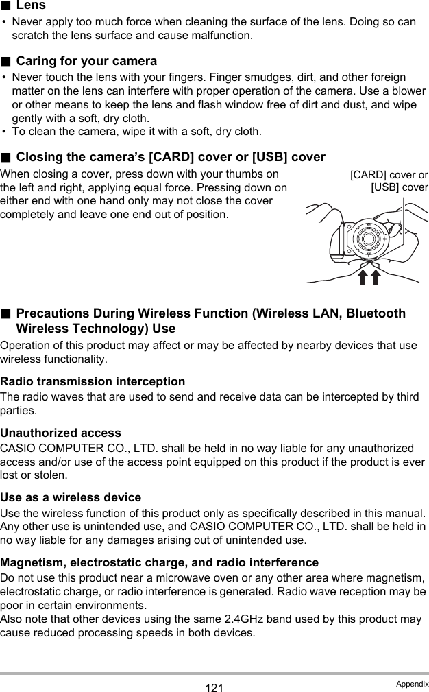 121 Appendix.Lens• Never apply too much force when cleaning the surface of the lens. Doing so can scratch the lens surface and cause malfunction..Caring for your camera• Never touch the lens with your fingers. Finger smudges, dirt, and other foreign matter on the lens can interfere with proper operation of the camera. Use a blower or other means to keep the lens and flash window free of dirt and dust, and wipe gently with a soft, dry cloth.• To clean the camera, wipe it with a soft, dry cloth..Closing the camera’s [CARD] cover or [USB] coverWhen closing a cover, press down with your thumbs on the left and right, applying equal force. Pressing down on either end with one hand only may not close the cover completely and leave one end out of position..Precautions During Wireless Function (Wireless LAN, Bluetooth Wireless Technology) UseOperation of this product may affect or may be affected by nearby devices that use wireless functionality.Radio transmission interceptionThe radio waves that are used to send and receive data can be intercepted by third parties.Unauthorized accessCASIO COMPUTER CO., LTD. shall be held in no way liable for any unauthorized access and/or use of the access point equipped on this product if the product is ever lost or stolen.Use as a wireless deviceUse the wireless function of this product only as specifically described in this manual. Any other use is unintended use, and CASIO COMPUTER CO., LTD. shall be held in no way liable for any damages arising out of unintended use.Magnetism, electrostatic charge, and radio interferenceDo not use this product near a microwave oven or any other area where magnetism, electrostatic charge, or radio interference is generated. Radio wave reception may be poor in certain environments.Also note that other devices using the same 2.4GHz band used by this product may cause reduced processing speeds in both devices.[CARD] cover or[USB] cover