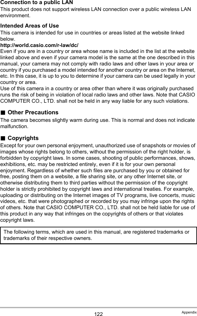 122 AppendixConnection to a public LANThis product does not support wireless LAN connection over a public wireless LAN environment.Intended Areas of UseThis camera is intended for use in countries or areas listed at the website linked below.http://world.casio.com/r-law/dc/Even if you are in a country or area whose name is included in the list at the website linked above and even if your camera model is the same at the one described in this manual, your camera may not comply with radio laws and other laws in your area or country if you purchased a model intended for another country or area on the Internet, etc. In this case, it is up to you to determine if your camera can be used legally in your country or area.Use of this camera in a country or area other than where it was originally purchased runs the risk of being in violation of local radio laws and other laws. Note that CASIO COMPUTER CO., LTD. shall not be held in any way liable for any such violations..Other PrecautionsThe camera becomes slightly warm during use. This is normal and does not indicate malfunction..CopyrightsExcept for your own personal enjoyment, unauthorized use of snapshots or movies of images whose rights belong to others, without the permission of the right holder, is forbidden by copyright laws. In some cases, shooting of public performances, shows, exhibitions, etc. may be restricted entirely, even if it is for your own personal enjoyment. Regardless of whether such files are purchased by you or obtained for free, posting them on a website, a file sharing site, or any other Internet site, or otherwise distributing them to third parties without the permission of the copyright holder is strictly prohibited by copyright laws and international treaties. For example, uploading or distributing on the Internet images of TV programs, live concerts, music videos, etc. that were photographed or recorded by you may infringe upon the rights of others. Note that CASIO COMPUTER CO., LTD. shall not be held liable for use of this product in any way that infringes on the copyrights of others or that violates copyright laws.The following terms, which are used in this manual, are registered trademarks or trademarks of their respective owners.