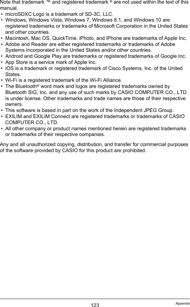 123 AppendixNote that trademark ™ and registered trademark ® are not used within the text of this manual.• microSDXC Logo is a trademark of SD-3C, LLC.• Windows, Windows Vista, Windows 7, Windows 8.1, and Windows 10 are registered trademarks or trademarks of Microsoft Corporation in the United States and other countries.• Macintosh, Mac OS, QuickTime, iPhoto, and iPhone are trademarks of Apple Inc.• Adobe and Reader are either registered trademarks or trademarks of Adobe Systems Incorporated in the United States and/or other countries.• Android and Google Play are trademarks or registered trademarks of Google Inc.• App Store is a service mark of Apple Inc.• iOS is a trademark or registered trademark of Cisco Systems, Inc. of the United States.• Wi-Fi is a registered trademark of the Wi-Fi Alliance.• The Bluetooth® word mark and logos are registered trademarks owned by Bluetooth SIG, Inc. and any use of such marks by CASIO COMPUTER CO., LTD. is under license. Other trademarks and trade names are those of their respective owners.• This software is based in part on the work of the Independent JPEG Group.• EXILIM and EXILIM Connect are registered trademarks or trademarks of CASIO COMPUTER CO., LTD.• All other company or product names mentioned herein are registered trademarks or trademarks of their respective companies.Any and all unauthorized copying, distribution, and transfer for commercial purposes of the software provided by CASIO for this product are prohibited.