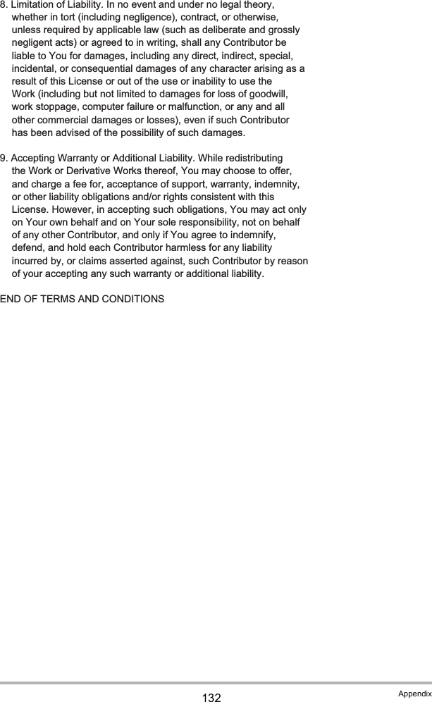 132 Appendix   8. Limitation of Liability. In no event and under no legal theory,      whether in tort (including negligence), contract, or otherwise,      unless required by applicable law (such as deliberate and grossly      negligent acts) or agreed to in writing, shall any Contributor be      liable to You for damages, including any direct, indirect, special,      incidental, or consequential damages of any character arising as a      result of this License or out of the use or inability to use the      Work (including but not limited to damages for loss of goodwill,      work stoppage, computer failure or malfunction, or any and all      other commercial damages or losses), even if such Contributor      has been advised of the possibility of such damages.   9. Accepting Warranty or Additional Liability. While redistributing      the Work or Derivative Works thereof, You may choose to offer,      and charge a fee for, acceptance of support, warranty, indemnity,      or other liability obligations and/or rights consistent with this      License. However, in accepting such obligations, You may act only      on Your own behalf and on Your sole responsibility, not on behalf      of any other Contributor, and only if You agree to indemnify,      defend, and hold each Contributor harmless for any liability      incurred by, or claims asserted against, such Contributor by reason      of your accepting any such warranty or additional liability.   END OF TERMS AND CONDITIONS
