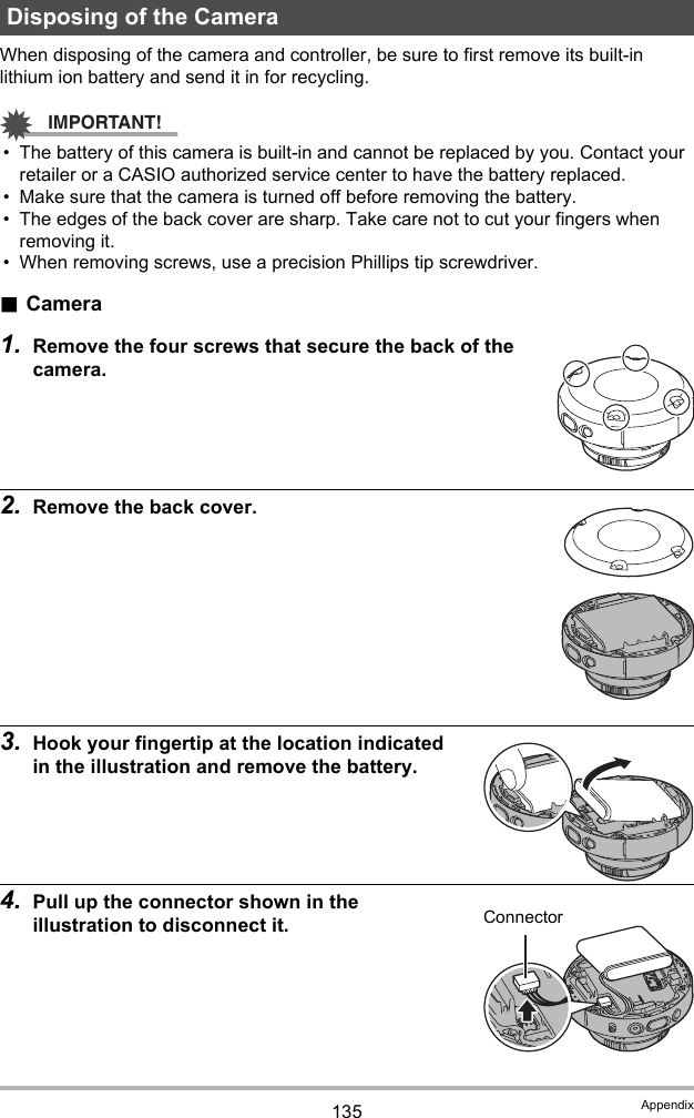 135 AppendixWhen disposing of the camera and controller, be sure to first remove its built-in lithium ion battery and send it in for recycling.IMPORTANT!• The battery of this camera is built-in and cannot be replaced by you. Contact your retailer or a CASIO authorized service center to have the battery replaced.• Make sure that the camera is turned off before removing the battery.• The edges of the back cover are sharp. Take care not to cut your fingers when removing it.• When removing screws, use a precision Phillips tip screwdriver..Camera1. Remove the four screws that secure the back of the camera.2. Remove the back cover.3. Hook your fingertip at the location indicated in the illustration and remove the battery.4. Pull up the connector shown in the illustration to disconnect it.Disposing of the CameraConnector