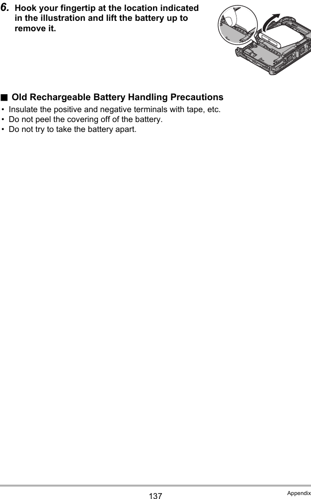 137 Appendix6. Hook your fingertip at the location indicated in the illustration and lift the battery up to remove it..Old Rechargeable Battery Handling Precautions• Insulate the positive and negative terminals with tape, etc.• Do not peel the covering off of the battery.• Do not try to take the battery apart.