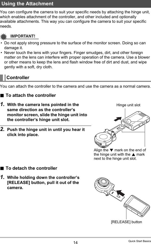 14 Quick Start BasicsYou can configure the camera to suit your specific needs by attaching the hinge unit, which enables attachment of the controller, and other included and optionally available attachments. This way you can configure the camera to suit your specific needs.IMPORTANT!• Do not apply strong pressure to the surface of the monitor screen. Doing so can damage it.• Never touch the lens with your fingers. Finger smudges, dirt, and other foreign matter on the lens can interfere with proper operation of the camera. Use a blower or other means to keep the lens and flash window free of dirt and dust, and wipe gently with a soft, dry cloth.You can attach the controller to the camera and use the camera as a normal camera..To attach the controller1. With the camera lens pointed in the same direction as the controller’s monitor screen, slide the hinge unit into the controller’s hinge unit slot.2. Push the hinge unit in until you hear it click into place..To detach the controller1. While holding down the controller’s [RELEASE] button, pull it out of the camera.Using the AttachmentControllerHinge unit slotAlign the 2 mark on the end of the hinge unit with the 8 mark next to the hinge unit slot.[RELEASE] button