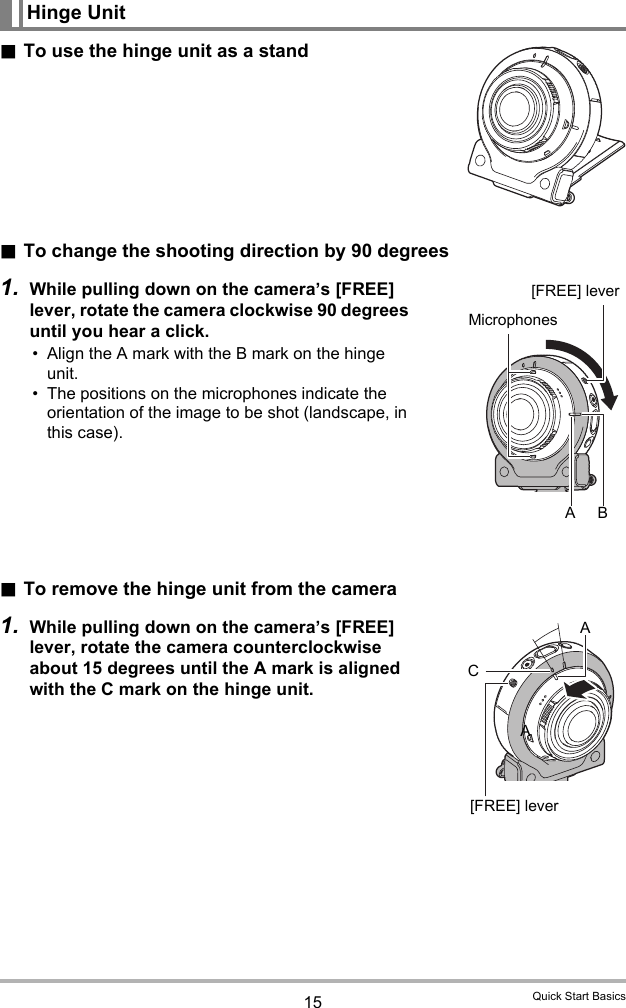 15 Quick Start Basics.To use the hinge unit as a stand.To change the shooting direction by 90 degrees1. While pulling down on the camera’s [FREE] lever, rotate the camera clockwise 90 degrees until you hear a click.• Align the A mark with the B mark on the hinge unit.• The positions on the microphones indicate the orientation of the image to be shot (landscape, in this case). .To remove the hinge unit from the camera1. While pulling down on the camera’s [FREE] lever, rotate the camera counterclockwise about 15 degrees until the A mark is aligned with the C mark on the hinge unit.Hinge Unit[FREE] leverMicrophonesABC[FREE] leverAA