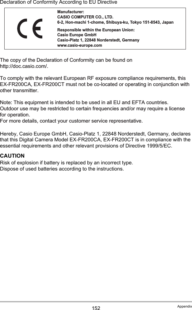 152 AppendixDeclaration of Conformity According to EU DirectiveHereby, Casio Europe GmbH, Casio-Platz 1, 22848 Norderstedt, Germany, declares that this Digital Camera Model EX-FR200CA, EX-FR200CT is in compliance with the essential requirements and other relevant provisions of Directive 1999/5/EC.CAUTIONRisk of explosion if battery is replaced by an incorrect type.Dispose of used batteries according to the instructions.The copy of the Declaration of Conformity can be found on http://doc.casio.com/.To comply with the relevant European RF exposure compliance requirements, this EX-FR200CA, EX-FR200CT must not be co-located or operating in conjunction with other transmitter.Note: This equipment is intended to be used in all EU and EFTA countries.Outdoor use may be restricted to certain frequencies and/or may require a license for operation.For more details, contact your customer service representative.Manufacturer:CASIO COMPUTER CO., LTD.6-2, Hon-machi 1-chome, Shibuya-ku, Tokyo 151-8543, JapanResponsible within the European Union:Casio Europe GmbHCasio-Platz 1, 22848 Norderstedt, Germanywww.casio-europe.com