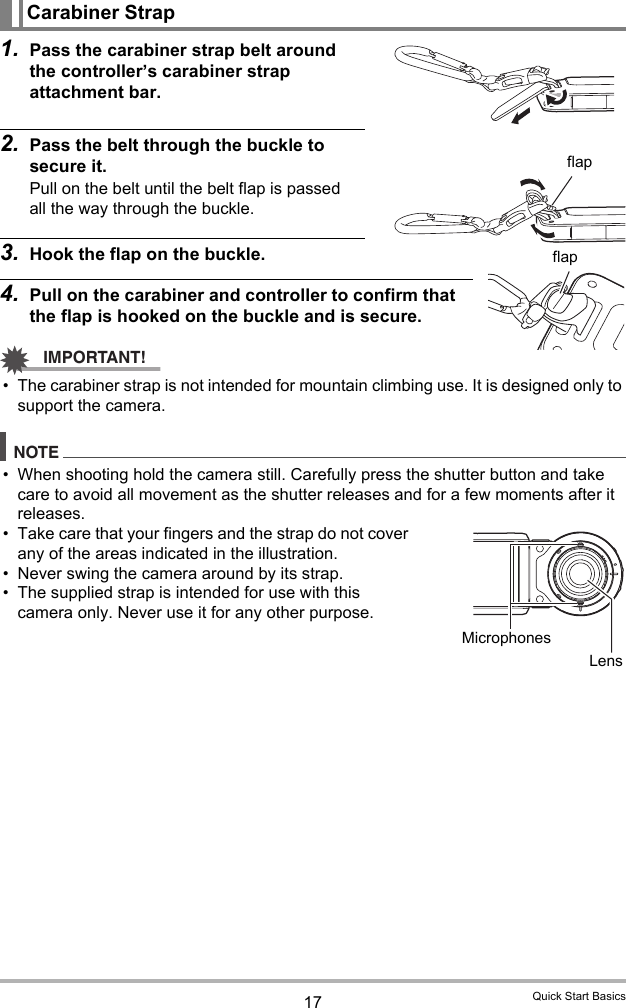 17 Quick Start Basics1. Pass the carabiner strap belt around the controller’s carabiner strap attachment bar.2. Pass the belt through the buckle to secure it.Pull on the belt until the belt flap is passed all the way through the buckle.3. Hook the flap on the buckle.4. Pull on the carabiner and controller to confirm that the flap is hooked on the buckle and is secure.IMPORTANT!• The carabiner strap is not intended for mountain climbing use. It is designed only to support the camera.NOTE• When shooting hold the camera still. Carefully press the shutter button and take care to avoid all movement as the shutter releases and for a few moments after it releases.• Take care that your fingers and the strap do not cover any of the areas indicated in the illustration.• Never swing the camera around by its strap.• The supplied strap is intended for use with this camera only. Never use it for any other purpose.Carabiner StrapflapflapMicrophonesLens