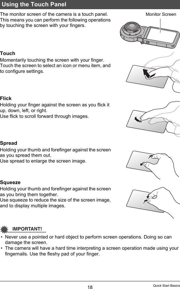 18 Quick Start BasicsThe monitor screen of the camera is a touch panel. This means you can perform the following operations by touching the screen with your fingers.TouchMomentarily touching the screen with your finger.Touch the screen to select an icon or menu item, and to configure settings.FlickHolding your finger against the screen as you flick it up, down, left, or right.Use flick to scroll forward through images.SpreadHolding your thumb and forefinger against the screen as you spread them out.Use spread to enlarge the screen image.SqueezeHolding your thumb and forefinger against the screen as you bring them together.Use squeeze to reduce the size of the screen image, and to display multiple images.IMPORTANT!• Never use a pointed or hard object to perform screen operations. Doing so can damage the screen.• The camera will have a hard time interpreting a screen operation made using your fingernails. Use the fleshy pad of your finger.Using the Touch PanelMonitor Screen