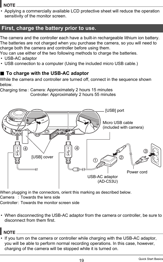 19 Quick Start BasicsNOTE• Applying a commercially available LCD protective sheet will reduce the operation sensitivity of the monitor screen.The camera and the controller each have a built-in rechargeable lithium ion battery. The batteries are not charged when you purchase the camera, so you will need to charge both the camera and controller before using them.You can use either of the two following methods to charge the batteries.• USB-AC adaptor• USB connection to a computer (Using the included micro USB cable.).To charge with the USB-AC adaptorWhile the camera and controller are turned off, connect in the sequence shown below.• When disconnecting the USB-AC adaptor from the camera or controller, be sure to disconnect from them first.NOTE• If you turn on the camera or controller while charging with the USB-AC adaptor, you will be able to perform normal recording operations. In this case, however, charging of the camera will be stopped while it is turned on.First, charge the battery prior to use.Charging time : Camera: Approximately 2 hours 15 minutesController: Approximately 2 hours 55 minutes32441USB-AC adaptor(AD-C53U)When plugging in the connectors, orient this marking as described below.Camera :  Towards the lens sideController:  Towards the monitor screen side[USB] portMicro USB cable (included with camera)Power cord[USB] cover