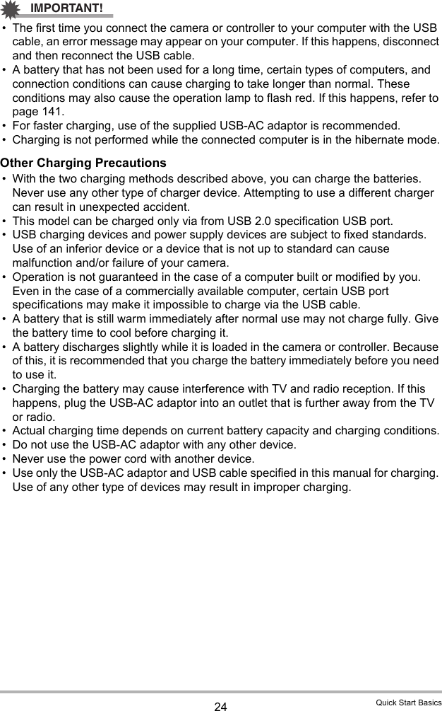 24 Quick Start BasicsIMPORTANT!• The first time you connect the camera or controller to your computer with the USB cable, an error message may appear on your computer. If this happens, disconnect and then reconnect the USB cable.• A battery that has not been used for a long time, certain types of computers, and connection conditions can cause charging to take longer than normal. These conditions may also cause the operation lamp to flash red. If this happens, refer to page 141.• For faster charging, use of the supplied USB-AC adaptor is recommended.• Charging is not performed while the connected computer is in the hibernate mode.Other Charging Precautions• With the two charging methods described above, you can charge the batteries. Never use any other type of charger device. Attempting to use a different charger can result in unexpected accident.• This model can be charged only via from USB 2.0 specification USB port.• USB charging devices and power supply devices are subject to fixed standards. Use of an inferior device or a device that is not up to standard can cause malfunction and/or failure of your camera.• Operation is not guaranteed in the case of a computer built or modified by you. Even in the case of a commercially available computer, certain USB port specifications may make it impossible to charge via the USB cable.• A battery that is still warm immediately after normal use may not charge fully. Give the battery time to cool before charging it.• A battery discharges slightly while it is loaded in the camera or controller. Because of this, it is recommended that you charge the battery immediately before you need to use it.• Charging the battery may cause interference with TV and radio reception. If this happens, plug the USB-AC adaptor into an outlet that is further away from the TV or radio.• Actual charging time depends on current battery capacity and charging conditions.• Do not use the USB-AC adaptor with any other device.• Never use the power cord with another device.• Use only the USB-AC adaptor and USB cable specified in this manual for charging. Use of any other type of devices may result in improper charging.