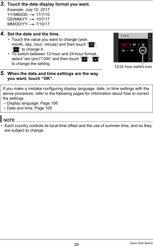 29 Quick Start Basics3. Touch the date display format you want.Example: July 10, 2017YY/MM/DD * 17/7/10DD/MM/YY * 10/7/17MM/DD/YY * 7/10/174. Set the date and the time.• Touch the value you want to change (year, month, day, hour, minute) and then touch “ ”, “ ” to change it.• To switch between 12-hour and 24-hour format, select “am (pm)”/“24h” and then touch “ ”, “ ” to change the setting.5. When the date and time settings are the way you want, touch “OK”.NOTE• Each country controls its local time offset and the use of summer time, and so they are subject to change.If you make a mistake configuring display language, date, or time settings with the above procedure, refer to the following pages for information about how to correct the settings.– Display language: Page 106– Date and time: Page 10512/24 hour switch icon