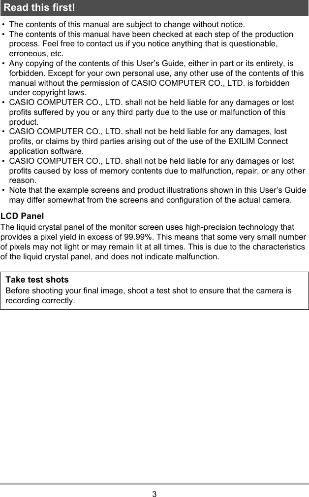 3• The contents of this manual are subject to change without notice.• The contents of this manual have been checked at each step of the production process. Feel free to contact us if you notice anything that is questionable, erroneous, etc.• Any copying of the contents of this User’s Guide, either in part or its entirety, is forbidden. Except for your own personal use, any other use of the contents of this manual without the permission of CASIO COMPUTER CO., LTD. is forbidden under copyright laws.• CASIO COMPUTER CO., LTD. shall not be held liable for any damages or lost profits suffered by you or any third party due to the use or malfunction of this product.• CASIO COMPUTER CO., LTD. shall not be held liable for any damages, lost profits, or claims by third parties arising out of the use of the EXILIM Connect application software.• CASIO COMPUTER CO., LTD. shall not be held liable for any damages or lost profits caused by loss of memory contents due to malfunction, repair, or any other reason.• Note that the example screens and product illustrations shown in this User’s Guide may differ somewhat from the screens and configuration of the actual camera.LCD PanelThe liquid crystal panel of the monitor screen uses high-precision technology that provides a pixel yield in excess of 99.99%. This means that some very small number of pixels may not light or may remain lit at all times. This is due to the characteristics of the liquid crystal panel, and does not indicate malfunction.Read this first!Take test shotsBefore shooting your final image, shoot a test shot to ensure that the camera is recording correctly.