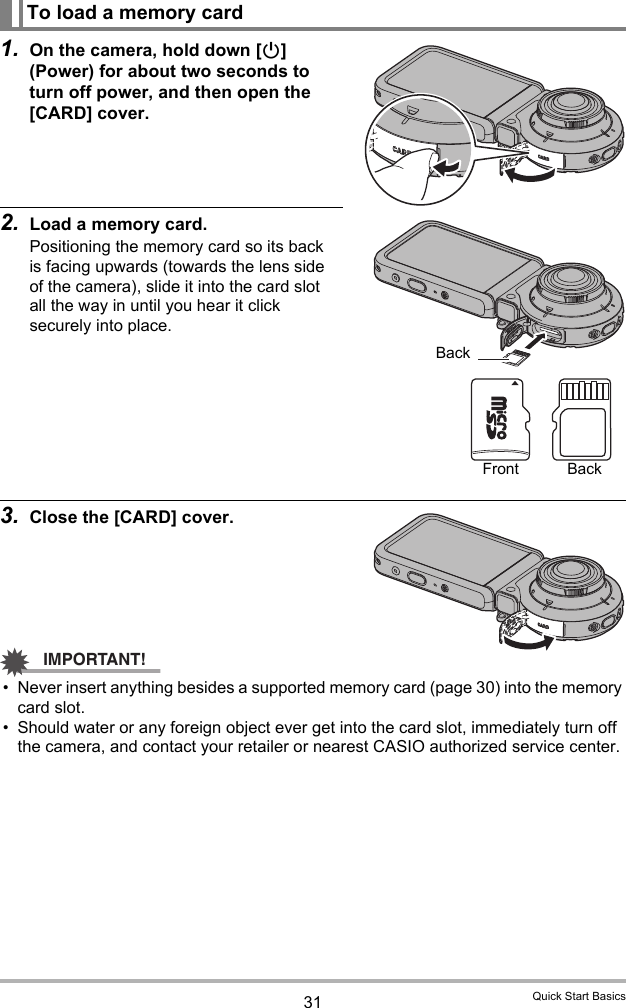 31 Quick Start Basics1. On the camera, hold down [p] (Power) for about two seconds to turn off power, and then open the [CARD] cover.2. Load a memory card.Positioning the memory card so its back is facing upwards (towards the lens side of the camera), slide it into the card slot all the way in until you hear it click securely into place.3. Close the [CARD] cover.IMPORTANT!• Never insert anything besides a supported memory card (page 30) into the memory card slot.• Should water or any foreign object ever get into the card slot, immediately turn off the camera, and contact your retailer or nearest CASIO authorized service center.To load a memory cardBackFront Back