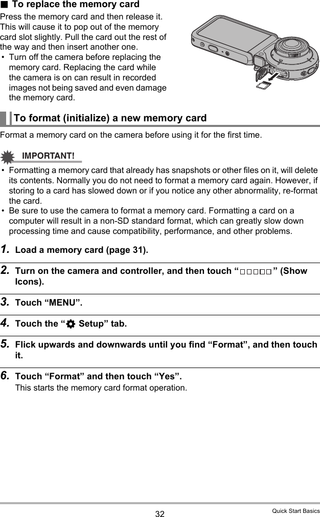 32 Quick Start Basics.To replace the memory cardPress the memory card and then release it. This will cause it to pop out of the memory card slot slightly. Pull the card out the rest of the way and then insert another one.• Turn off the camera before replacing the memory card. Replacing the card while the camera is on can result in recorded images not being saved and even damage the memory card.Format a memory card on the camera before using it for the first time.IMPORTANT!• Formatting a memory card that already has snapshots or other files on it, will delete its contents. Normally you do not need to format a memory card again. However, if storing to a card has slowed down or if you notice any other abnormality, re-format the card.• Be sure to use the camera to format a memory card. Formatting a card on a computer will result in a non-SD standard format, which can greatly slow down processing time and cause compatibility, performance, and other problems.1. Load a memory card (page 31).2. Turn on the camera and controller, and then touch “ ” (Show Icons).3. Touch “MENU”.4. Touch the “¥ Setup” tab.5. Flick upwards and downwards until you find “Format”, and then touch it.6. Touch “Format” and then touch “Yes”.This starts the memory card format operation.To format (initialize) a new memory card