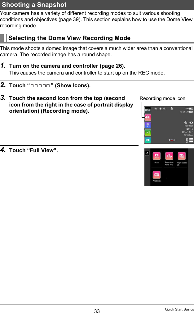 33 Quick Start BasicsYour camera has a variety of different recording modes to suit various shooting conditions and objectives (page 39). This section explains how to use the Dome View recording mode.This mode shoots a domed image that covers a much wider area than a conventional camera. The recorded image has a round shape.1. Turn on the camera and controller (page 26).This causes the camera and controller to start up on the REC mode.2. Touch “ ” (Show Icons).3. Touch the second icon from the top (second icon from the right in the case of portrait display orientation) (Recording mode).4. Touch “Full View”.Shooting a SnapshotSelecting the Dome View Recording ModeRecording mode icon