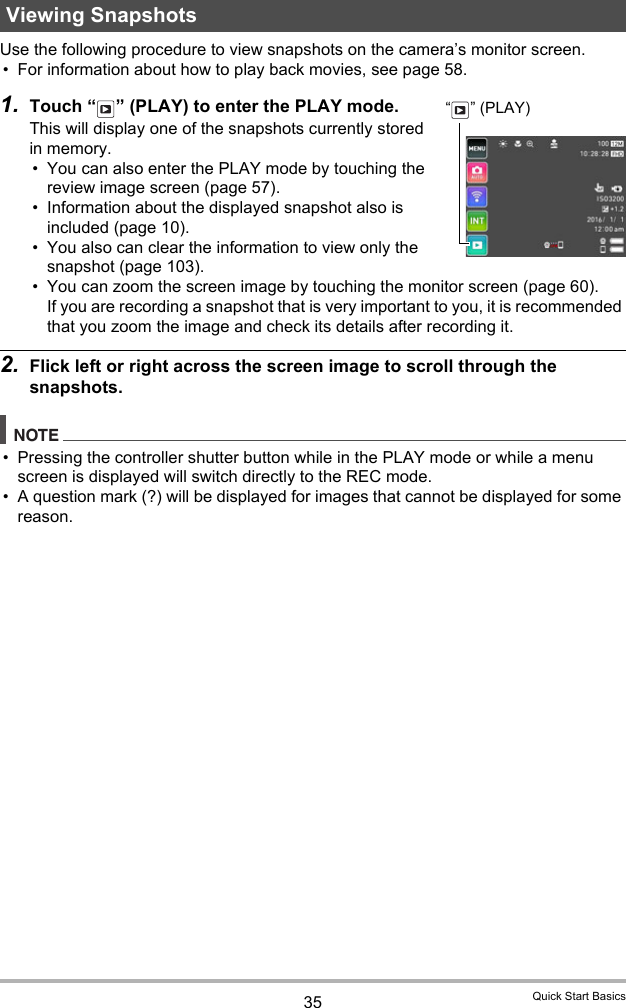 35 Quick Start BasicsUse the following procedure to view snapshots on the camera’s monitor screen.• For information about how to play back movies, see page 58.1. Touch “ ” (PLAY) to enter the PLAY mode.This will display one of the snapshots currently stored in memory.• You can also enter the PLAY mode by touching the review image screen (page 57).• Information about the displayed snapshot also is included (page 10).• You also can clear the information to view only the snapshot (page 103).• You can zoom the screen image by touching the monitor screen (page 60). If you are recording a snapshot that is very important to you, it is recommended that you zoom the image and check its details after recording it.2. Flick left or right across the screen image to scroll through the snapshots.NOTE• Pressing the controller shutter button while in the PLAY mode or while a menu screen is displayed will switch directly to the REC mode.• A question mark (?) will be displayed for images that cannot be displayed for some reason.Viewing Snapshots“” (PLAY)