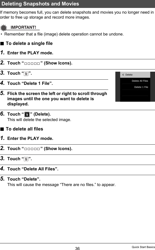 36 Quick Start BasicsIf memory becomes full, you can delete snapshots and movies you no longer need in order to free up storage and record more images.IMPORTANT!• Remember that a file (image) delete operation cannot be undone..To delete a single file1. Enter the PLAY mode.2. Touch “ ” (Show Icons).3. Touch “ ”.4. Touch “Delete 1 File”.5. Flick the screen the left or right to scroll through images until the one you want to delete is displayed.6. Touch “ ” (Delete).This will delete the selected image..To delete all files1. Enter the PLAY mode.2. Touch “ ” (Show Icons).3. Touch “ ”.4. Touch “Delete All Files”.5. Touch “Delete”.This will cause the message “There are no files.” to appear.Deleting Snapshots and Movies