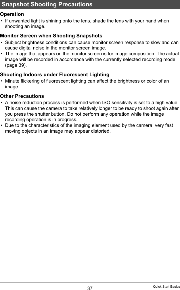 37 Quick Start BasicsOperation• If unwanted light is shining onto the lens, shade the lens with your hand when shooting an image.Monitor Screen when Shooting Snapshots• Subject brightness conditions can cause monitor screen response to slow and can cause digital noise in the monitor screen image.• The image that appears on the monitor screen is for image composition. The actual image will be recorded in accordance with the currently selected recording mode (page 39).Shooting Indoors under Fluorescent Lighting• Minute flickering of fluorescent lighting can affect the brightness or color of an image.Other Precautions• A noise reduction process is performed when ISO sensitivity is set to a high value. This can cause the camera to take relatively longer to be ready to shoot again after you press the shutter button. Do not perform any operation while the image recording operation is in progress.• Due to the characteristics of the imaging element used by the camera, very fast moving objects in an image may appear distorted.Snapshot Shooting Precautions