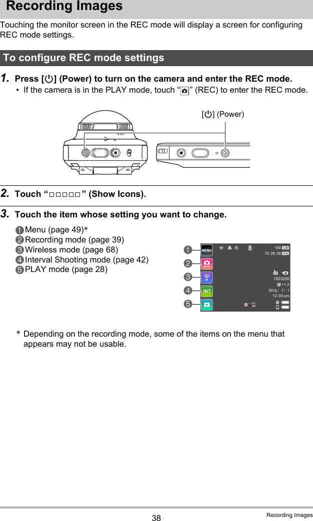 38 Recording ImagesRecording ImagesTouching the monitor screen in the REC mode will display a screen for configuring REC mode settings.1. Press [p] (Power) to turn on the camera and enter the REC mode.• If the camera is in the PLAY mode, touch “ ” (REC) to enter the REC mode.2. Touch “ ” (Show Icons).3. Touch the item whose setting you want to change.To configure REC mode settingsMenu (page 49)*Recording mode (page 39)Wireless mode (page 68)Interval Shooting mode (page 42)PLAY mode (page 28)*Depending on the recording mode, some of the items on the menu that appears may not be usable.[p] (Power)12345