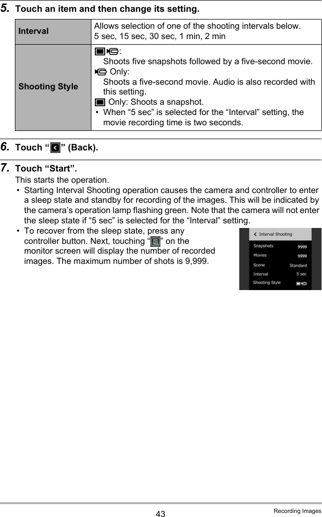 43 Recording Images5. Touch an item and then change its setting.6. Touch “ ” (Back).7. Touch “Start”.This starts the operation.• Starting Interval Shooting operation causes the camera and controller to enter a sleep state and standby for recording of the images. This will be indicated by the camera’s operation lamp flashing green. Note that the camera will not enter the sleep state if “5 sec” is selected for the “Interval” setting.• To recover from the sleep state, press any controller button. Next, touching “ ” on the monitor screen will display the number of recorded images. The maximum number of shots is 9,999.Interval Allows selection of one of the shooting intervals below.5 sec, 15 sec, 30 sec, 1 min, 2 minShooting Stylet³: Shoots five snapshots followed by a five-second movie.³ Only: Shoots a five-second movie. Audio is also recorded with this setting.t Only: Shoots a snapshot.• When “5 sec” is selected for the “Interval” setting, the movie recording time is two seconds.