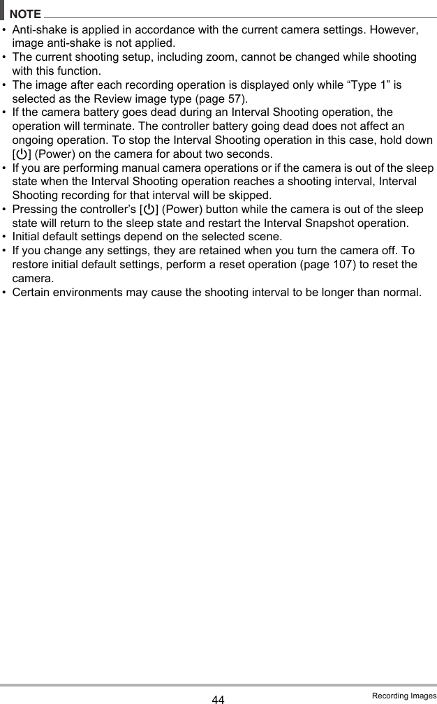 44 Recording ImagesNOTE• Anti-shake is applied in accordance with the current camera settings. However, image anti-shake is not applied.• The current shooting setup, including zoom, cannot be changed while shooting with this function.• The image after each recording operation is displayed only while “Type 1” is selected as the Review image type (page 57).• If the camera battery goes dead during an Interval Shooting operation, the operation will terminate. The controller battery going dead does not affect an ongoing operation. To stop the Interval Shooting operation in this case, hold down [p] (Power) on the camera for about two seconds.• If you are performing manual camera operations or if the camera is out of the sleep state when the Interval Shooting operation reaches a shooting interval, Interval Shooting recording for that interval will be skipped.• Pressing the controller’s [p] (Power) button while the camera is out of the sleep state will return to the sleep state and restart the Interval Snapshot operation.• Initial default settings depend on the selected scene.• If you change any settings, they are retained when you turn the camera off. To restore initial default settings, perform a reset operation (page 107) to reset the camera.• Certain environments may cause the shooting interval to be longer than normal.