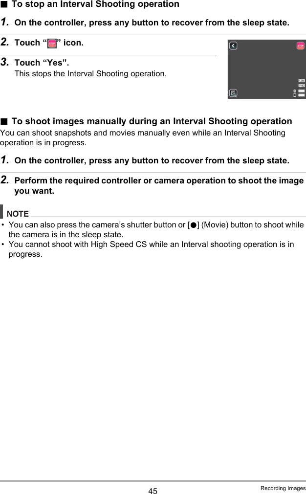 45 Recording Images.To stop an Interval Shooting operation1. On the controller, press any button to recover from the sleep state.2. Touch “ ” icon.3. Touch “Yes”.This stops the Interval Shooting operation..To shoot images manually during an Interval Shooting operationYou can shoot snapshots and movies manually even while an Interval Shooting operation is in progress.1. On the controller, press any button to recover from the sleep state.2. Perform the required controller or camera operation to shoot the image you want.NOTE• You can also press the camera’s shutter button or [0] (Movie) button to shoot while the camera is in the sleep state.• You cannot shoot with High Speed CS while an Interval shooting operation is in progress.