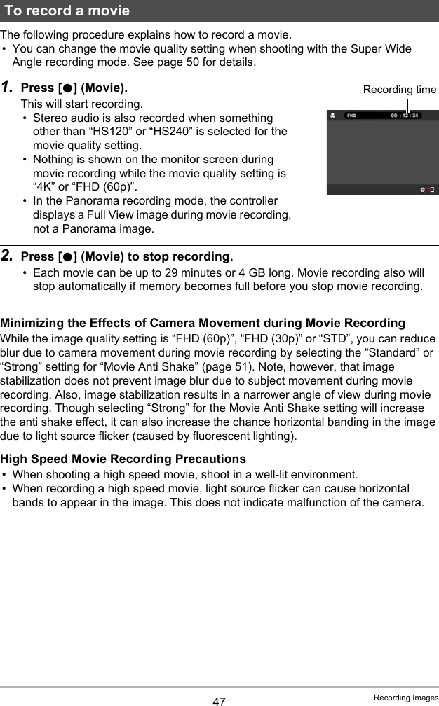 47 Recording ImagesThe following procedure explains how to record a movie.• You can change the movie quality setting when shooting with the Super Wide Angle recording mode. See page 50 for details.1. Press [0] (Movie).This will start recording.• Stereo audio is also recorded when something other than “HS120” or “HS240” is selected for the movie quality setting.• Nothing is shown on the monitor screen during movie recording while the movie quality setting is “4K” or “FHD (60p)”.• In the Panorama recording mode, the controller displays a Full View image during movie recording, not a Panorama image.2. Press [0] (Movie) to stop recording.• Each movie can be up to 29 minutes or 4 GB long. Movie recording also will stop automatically if memory becomes full before you stop movie recording.Minimizing the Effects of Camera Movement during Movie RecordingWhile the image quality setting is “FHD (60p)”, “FHD (30p)” or “STD”, you can reduce blur due to camera movement during movie recording by selecting the “Standard” or “Strong” setting for “Movie Anti Shake” (page 51). Note, however, that image stabilization does not prevent image blur due to subject movement during movie recording. Also, image stabilization results in a narrower angle of view during movie recording. Though selecting “Strong” for the Movie Anti Shake setting will increase the anti shake effect, it can also increase the chance horizontal banding in the image due to light source flicker (caused by fluorescent lighting).High Speed Movie Recording Precautions• When shooting a high speed movie, shoot in a well-lit environment.• When recording a high speed movie, light source flicker can cause horizontal bands to appear in the image. This does not indicate malfunction of the camera.To record a movieRecording time