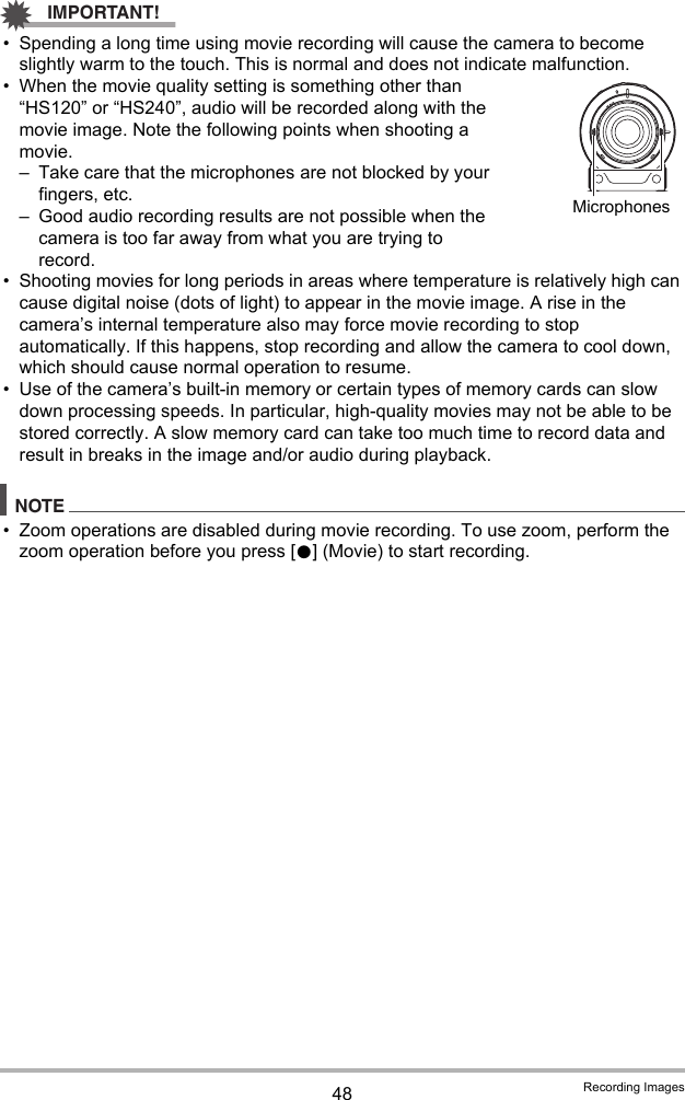 48 Recording ImagesIMPORTANT!• Spending a long time using movie recording will cause the camera to become slightly warm to the touch. This is normal and does not indicate malfunction.• When the movie quality setting is something other than “HS120” or “HS240”, audio will be recorded along with the movie image. Note the following points when shooting a movie.– Take care that the microphones are not blocked by your fingers, etc.– Good audio recording results are not possible when the camera is too far away from what you are trying to record.• Shooting movies for long periods in areas where temperature is relatively high can cause digital noise (dots of light) to appear in the movie image. A rise in the camera’s internal temperature also may force movie recording to stop automatically. If this happens, stop recording and allow the camera to cool down, which should cause normal operation to resume.• Use of the camera’s built-in memory or certain types of memory cards can slow down processing speeds. In particular, high-quality movies may not be able to be stored correctly. A slow memory card can take too much time to record data and result in breaks in the image and/or audio during playback.NOTE• Zoom operations are disabled during movie recording. To use zoom, perform the zoom operation before you press [0] (Movie) to start recording.Microphones