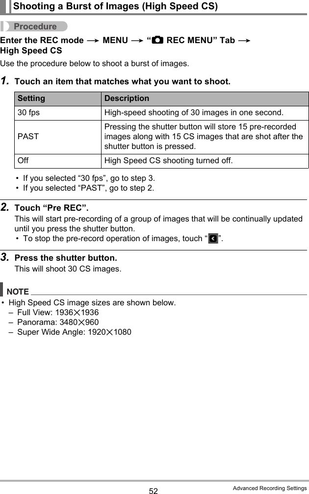 52 Advanced Recording SettingsProcedureEnter the REC mode * MENU * “rREC MENU” Tab * High Speed CSUse the procedure below to shoot a burst of images.1. Touch an item that matches what you want to shoot.• If you selected “30 fps”, go to step 3.• If you selected “PAST”, go to step 2.2. Touch “Pre REC”.This will start pre-recording of a group of images that will be continually updated until you press the shutter button.• To stop the pre-record operation of images, touch “ ”.3. Press the shutter button.This will shoot 30 CS images.NOTE• High Speed CS image sizes are shown below.– Full View: 1936x1936– Panorama: 3480x960– Super Wide Angle: 1920x1080Shooting a Burst of Images (High Speed CS)Setting Description30 fps High-speed shooting of 30 images in one second.PASTPressing the shutter button will store 15 pre-recorded images along with 15 CS images that are shot after the shutter button is pressed.Off High Speed CS shooting turned off.