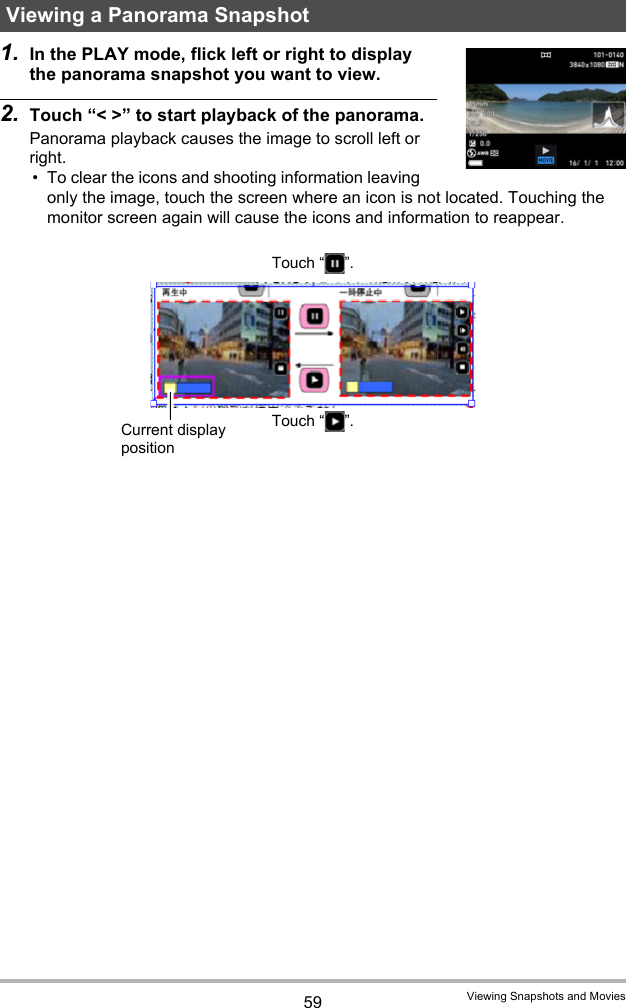 59 Viewing Snapshots and Movies1. In the PLAY mode, flick left or right to display the panorama snapshot you want to view.2. Touch “&lt; &gt;” to start playback of the panorama.Panorama playback causes the image to scroll left or right.• To clear the icons and shooting information leaving only the image, touch the screen where an icon is not located. Touching the monitor screen again will cause the icons and information to reappear.Viewing a Panorama SnapshotCurrent display positionTouch “ ”.Touch “ ”.