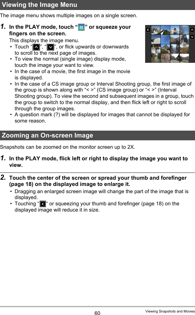 60 Viewing Snapshots and MoviesThe image menu shows multiple images on a single screen.1. In the PLAY mode, touch “ ” or squeeze your fingers on the screen.This displays the image menu.• Touch “ ”, “ ”, or flick upwards or downwards to scroll to the next page of images.• To view the normal (single image) display mode, touch the image your want to view.• In the case of a movie, the first image in the movie is displayed.• In the case of a CS image group or Interval Shooting group, the first image of the group is shown along with “&lt; &gt;” (CS image group) or “&lt; &gt;” (Interval Shooting group). To view the second and subsequent images in a group, touch the group to switch to the normal display, and then flick left or right to scroll through the group images.• A question mark (?) will be displayed for images that cannot be displayed for some reason.Snapshots can be zoomed on the monitor screen up to 2X.1. In the PLAY mode, flick left or right to display the image you want to view.2. Touch the center of the screen or spread your thumb and forefinger (page 18) on the displayed image to enlarge it.• Dragging an enlarged screen image will change the part of the image that is displayed.• Touching “ “ or squeezing your thumb and forefinger (page 18) on the displayed image will reduce it in size.Viewing the Image MenuZooming an On-screen Image