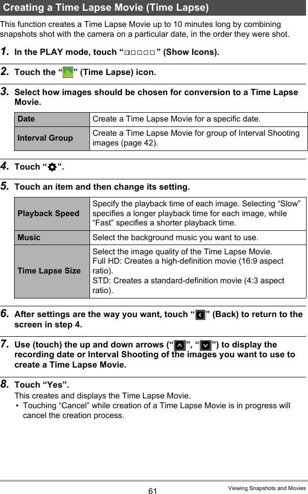 61 Viewing Snapshots and MoviesThis function creates a Time Lapse Movie up to 10 minutes long by combining snapshots shot with the camera on a particular date, in the order they were shot.1. In the PLAY mode, touch “ ” (Show Icons).2. Touch the “ ” (Time Lapse) icon.3. Select how images should be chosen for conversion to a Time Lapse Movie.4. Touch “¥”.5. Touch an item and then change its setting.6. After settings are the way you want, touch “ ” (Back) to return to the screen in step 4.7. Use (touch) the up and down arrows (“ ”, “ ”) to display the recording date or Interval Shooting of the images you want to use to create a Time Lapse Movie.8. Touch “Yes”.This creates and displays the Time Lapse Movie.• Touching “Cancel” while creation of a Time Lapse Movie is in progress will cancel the creation process.Creating a Time Lapse Movie (Time Lapse)Date Create a Time Lapse Movie for a specific date.Interval Group Create a Time Lapse Movie for group of Interval Shooting images (page 42).Playback SpeedSpecify the playback time of each image. Selecting “Slow” specifies a longer playback time for each image, while “Fast” specifies a shorter playback time.Music Select the background music you want to use.Time Lapse SizeSelect the image quality of the Time Lapse Movie.Full HD: Creates a high-definition movie (16:9 aspect ratio).STD: Creates a standard-definition movie (4:3 aspect ratio).