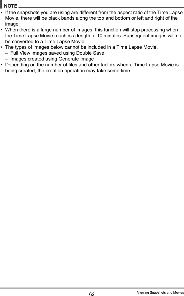62 Viewing Snapshots and MoviesNOTE• If the snapshots you are using are different from the aspect ratio of the Time Lapse Movie, there will be black bands along the top and bottom or left and right of the image.• When there is a large number of images, this function will stop processing when the Time Lapse Movie reaches a length of 10 minutes. Subsequent images will not be converted to a Time Lapse Movie.• The types of images below cannot be included in a Time Lapse Movie.– Full View images saved using Double Save– Images created using Generate Image• Depending on the number of files and other factors when a Time Lapse Movie is being created, the creation operation may take some time.