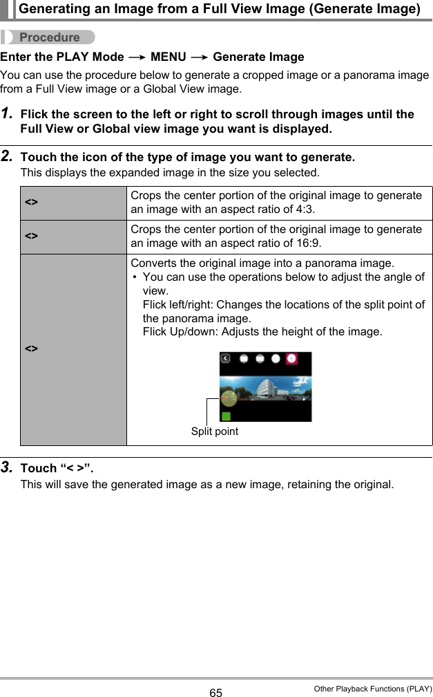 65 Other Playback Functions (PLAY)ProcedureEnter the PLAY Mode * MENU * Generate ImageYou can use the procedure below to generate a cropped image or a panorama image from a Full View image or a Global View image.1. Flick the screen to the left or right to scroll through images until the Full View or Global view image you want is displayed. 2. Touch the icon of the type of image you want to generate.This displays the expanded image in the size you selected.3. Touch “&lt; &gt;”.This will save the generated image as a new image, retaining the original.Generating an Image from a Full View Image (Generate Image)&lt;&gt; Crops the center portion of the original image to generate an image with an aspect ratio of 4:3.&lt;&gt; Crops the center portion of the original image to generate an image with an aspect ratio of 16:9.&lt;&gt;Converts the original image into a panorama image.• You can use the operations below to adjust the angle of view.Flick left/right: Changes the locations of the split point of the panorama image.Flick Up/down: Adjusts the height of the image.Split point