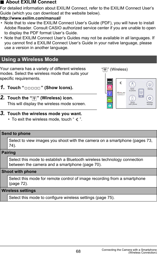 68 Connecting the Camera with a Smartphone(Wireless Connection).About EXILIM ConnectFor detailed information about EXILIM Connect, refer to the EXILIM Connect User’s Guide (which you can download at the website below).http://www.exilim.com/manual/• Note that to view the EXILIM Connect User’s Guide (PDF), you will have to install Adobe Reader. Consult CASIO authorized service center if you are unable to open to display the PDF format User’s Guide.• Note that EXILIM Connect User’s Guides may not be available in all languages. If you cannot find a EXILIM Connect User’s Guide in your native language, please use a version in another language.Your camera has a variety of different wireless modes. Select the wireless mode that suits your specific requirements.1. Touch “ ” (Show Icons).2. Touch the “ ” (Wireless) icon.This will display the wireless mode screen.3. Touch the wireless mode you want.• To exit the wireless mode, touch “ ”.Using a Wireless ModeSend to phoneSelect to view images you shoot with the camera on a smartphone (pages 73, 74).PairingSelect this mode to establish a Bluetooth wireless technology connection between the camera and a smartphone (page 70).Shoot with phoneSelect this mode for remote control of image recording from a smartphone (page 72).Wireless settingsSelect this mode to configure wireless settings (page 75).“ ” (Wireless)