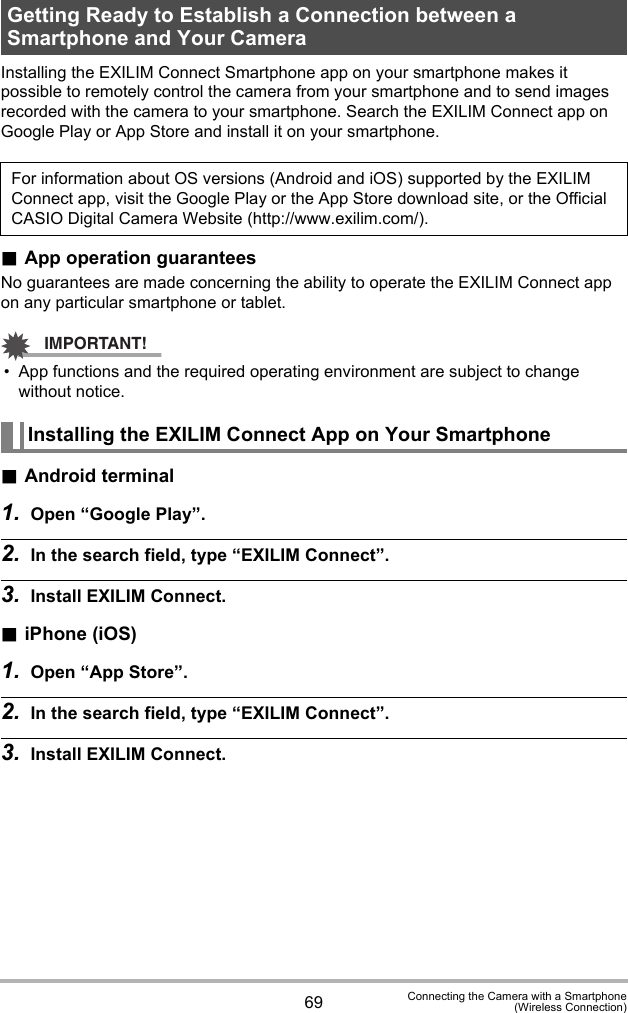 69 Connecting the Camera with a Smartphone(Wireless Connection)Installing the EXILIM Connect Smartphone app on your smartphone makes it possible to remotely control the camera from your smartphone and to send images recorded with the camera to your smartphone. Search the EXILIM Connect app on Google Play or App Store and install it on your smartphone..App operation guaranteesNo guarantees are made concerning the ability to operate the EXILIM Connect app on any particular smartphone or tablet.IMPORTANT!• App functions and the required operating environment are subject to change without notice..Android terminal1. Open “Google Play”.2. In the search field, type “EXILIM Connect”.3. Install EXILIM Connect..iPhone (iOS)1. Open “App Store”.2. In the search field, type “EXILIM Connect”.3. Install EXILIM Connect.Getting Ready to Establish a Connection between a Smartphone and Your CameraFor information about OS versions (Android and iOS) supported by the EXILIM Connect app, visit the Google Play or the App Store download site, or the Official CASIO Digital Camera Website (http://www.exilim.com/).Installing the EXILIM Connect App on Your Smartphone