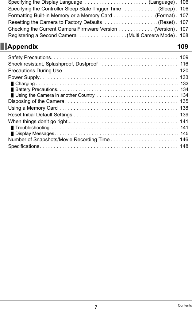 7ContentsSpecifying the Display Language  . . . . . . . . . . . . . . . . . . . . . .  (Language) .  106Specifying the Controller Sleep State Trigger Time   . . . . . . . . . . . . (Sleep) .  106Formatting Built-in Memory or a Memory Card . . . . . . . . . . . . . . .(Format) .  107Resetting the Camera to Factory Defaults  . . . . . . . . . . . . . . . . . . .(Reset) .  107Checking the Current Camera Firmware Version  . . . . . . . . . . . .  (Version) .  107Registering a Second Camera  . . . . . . . . . . . . . . . . .(Multi Camera Mode) .  108Appendix 109Safety Precautions. . . . . . . . . . . . . . . . . . . . . . . . . . . . . . . . . . . . . . . . . . . . .  109Shock resistant, Splashproof, Dustproof . . . . . . . . . . . . . . . . . . . . . . . . . . . .  116Precautions During Use. . . . . . . . . . . . . . . . . . . . . . . . . . . . . . . . . . . . . . . . .  120Power Supply. . . . . . . . . . . . . . . . . . . . . . . . . . . . . . . . . . . . . . . . . . . . . . . . .  133Charging . . . . . . . . . . . . . . . . . . . . . . . . . . . . . . . . . . . . . . . . . . . . . . . . . . . . . .  133Battery Precautions. . . . . . . . . . . . . . . . . . . . . . . . . . . . . . . . . . . . . . . . . . . . . .  134Using the Camera in another Country  . . . . . . . . . . . . . . . . . . . . . . . . . . . . . . .  134Disposing of the Camera . . . . . . . . . . . . . . . . . . . . . . . . . . . . . . . . . . . . . . . .  135Using a Memory Card . . . . . . . . . . . . . . . . . . . . . . . . . . . . . . . . . . . . . . . . . .  138Reset Initial Default Settings . . . . . . . . . . . . . . . . . . . . . . . . . . . . . . . . . . . . .  139When things don’t go right...  . . . . . . . . . . . . . . . . . . . . . . . . . . . . . . . . . . . . .  141Troubleshooting  . . . . . . . . . . . . . . . . . . . . . . . . . . . . . . . . . . . . . . . . . . . . . . . .  141Display Messages. . . . . . . . . . . . . . . . . . . . . . . . . . . . . . . . . . . . . . . . . . . . . . . 145Number of Snapshots/Movie Recording Time . . . . . . . . . . . . . . . . . . . . . . . .  146Specifications. . . . . . . . . . . . . . . . . . . . . . . . . . . . . . . . . . . . . . . . . . . . . . . . .  148