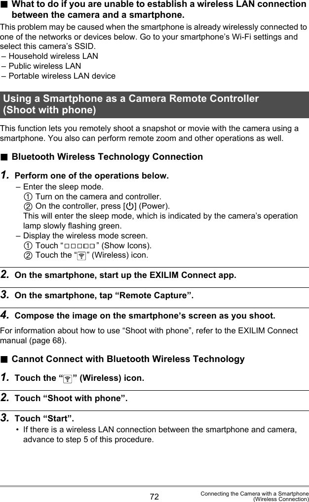 72 Connecting the Camera with a Smartphone(Wireless Connection).What to do if you are unable to establish a wireless LAN connection between the camera and a smartphone.This problem may be caused when the smartphone is already wirelessly connected to one of the networks or devices below. Go to your smartphone’s Wi-Fi settings and select this camera’s SSID.– Household wireless LAN– Public wireless LAN– Portable wireless LAN deviceThis function lets you remotely shoot a snapshot or movie with the camera using a smartphone. You also can perform remote zoom and other operations as well..Bluetooth Wireless Technology Connection1. Perform one of the operations below.– Enter the sleep mode. Turn on the camera and controller. On the controller, press [p] (Power).This will enter the sleep mode, which is indicated by the camera’s operation lamp slowly flashing green.– Display the wireless mode screen. Touch “ ” (Show Icons). Touch the “ ” (Wireless) icon.2. On the smartphone, start up the EXILIM Connect app.3. On the smartphone, tap “Remote Capture”.4. Compose the image on the smartphone’s screen as you shoot.For information about how to use “Shoot with phone”, refer to the EXILIM Connect manual (page 68)..Cannot Connect with Bluetooth Wireless Technology1. Touch the “ ” (Wireless) icon.2. Touch “Shoot with phone”.3. Touch “Start”.• If there is a wireless LAN connection between the smartphone and camera, advance to step 5 of this procedure.Using a Smartphone as a Camera Remote Controller (Shoot with phone)