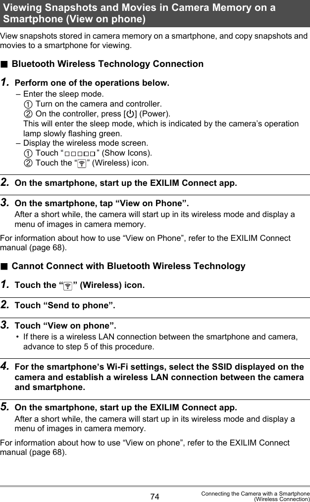 74 Connecting the Camera with a Smartphone(Wireless Connection)View snapshots stored in camera memory on a smartphone, and copy snapshots and movies to a smartphone for viewing..Bluetooth Wireless Technology Connection1. Perform one of the operations below.– Enter the sleep mode. Turn on the camera and controller. On the controller, press [p] (Power).This will enter the sleep mode, which is indicated by the camera’s operation lamp slowly flashing green.– Display the wireless mode screen. Touch “ ” (Show Icons). Touch the “ ” (Wireless) icon.2. On the smartphone, start up the EXILIM Connect app.3. On the smartphone, tap “View on Phone”.After a short while, the camera will start up in its wireless mode and display a menu of images in camera memory.For information about how to use “View on Phone”, refer to the EXILIM Connect manual (page 68)..Cannot Connect with Bluetooth Wireless Technology1. Touch the “ ” (Wireless) icon.2. Touch “Send to phone”.3. Touch “View on phone”.• If there is a wireless LAN connection between the smartphone and camera, advance to step 5 of this procedure.4. For the smartphone’s Wi-Fi settings, select the SSID displayed on the camera and establish a wireless LAN connection between the camera and smartphone.5. On the smartphone, start up the EXILIM Connect app.After a short while, the camera will start up in its wireless mode and display a menu of images in camera memory.For information about how to use “View on phone”, refer to the EXILIM Connect manual (page 68).Viewing Snapshots and Movies in Camera Memory on a Smartphone (View on phone)