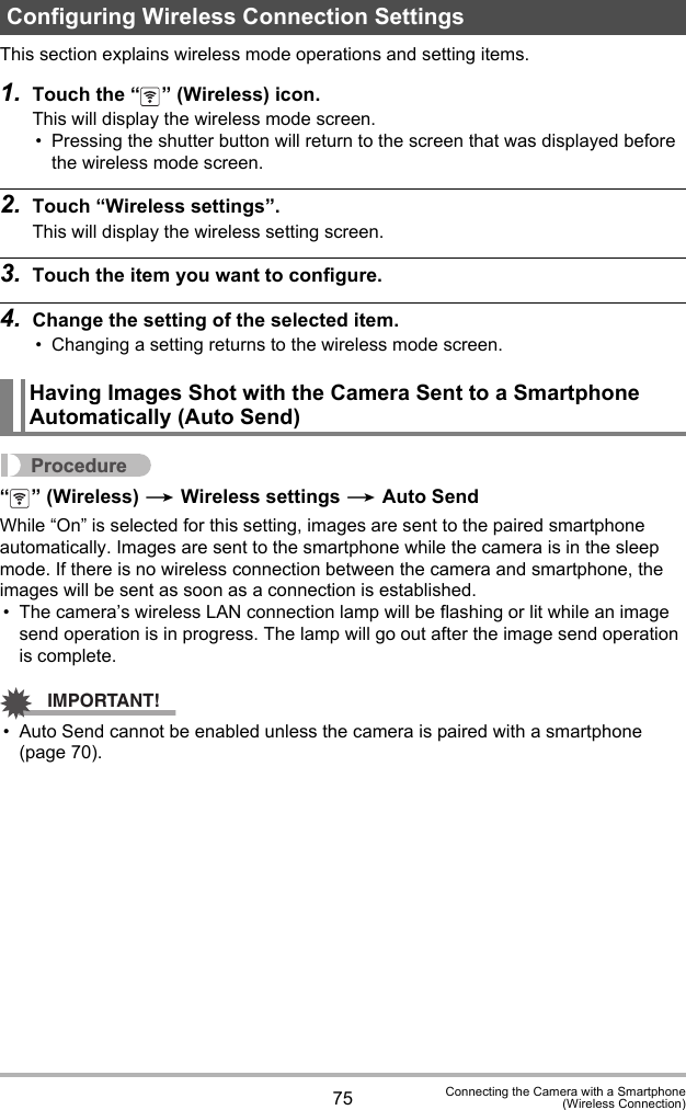 75 Connecting the Camera with a Smartphone(Wireless Connection)This section explains wireless mode operations and setting items.1. Touch the “ ” (Wireless) icon.This will display the wireless mode screen.• Pressing the shutter button will return to the screen that was displayed before the wireless mode screen.2. Touch “Wireless settings”.This will display the wireless setting screen.3. Touch the item you want to configure.4. Change the setting of the selected item.• Changing a setting returns to the wireless mode screen.Procedure“ ” (Wireless) * Wireless settings * Auto SendWhile “On” is selected for this setting, images are sent to the paired smartphone automatically. Images are sent to the smartphone while the camera is in the sleep mode. If there is no wireless connection between the camera and smartphone, the images will be sent as soon as a connection is established.• The camera’s wireless LAN connection lamp will be flashing or lit while an image send operation is in progress. The lamp will go out after the image send operation is complete.IMPORTANT!• Auto Send cannot be enabled unless the camera is paired with a smartphone (page 70).Configuring Wireless Connection SettingsHaving Images Shot with the Camera Sent to a Smartphone Automatically (Auto Send)