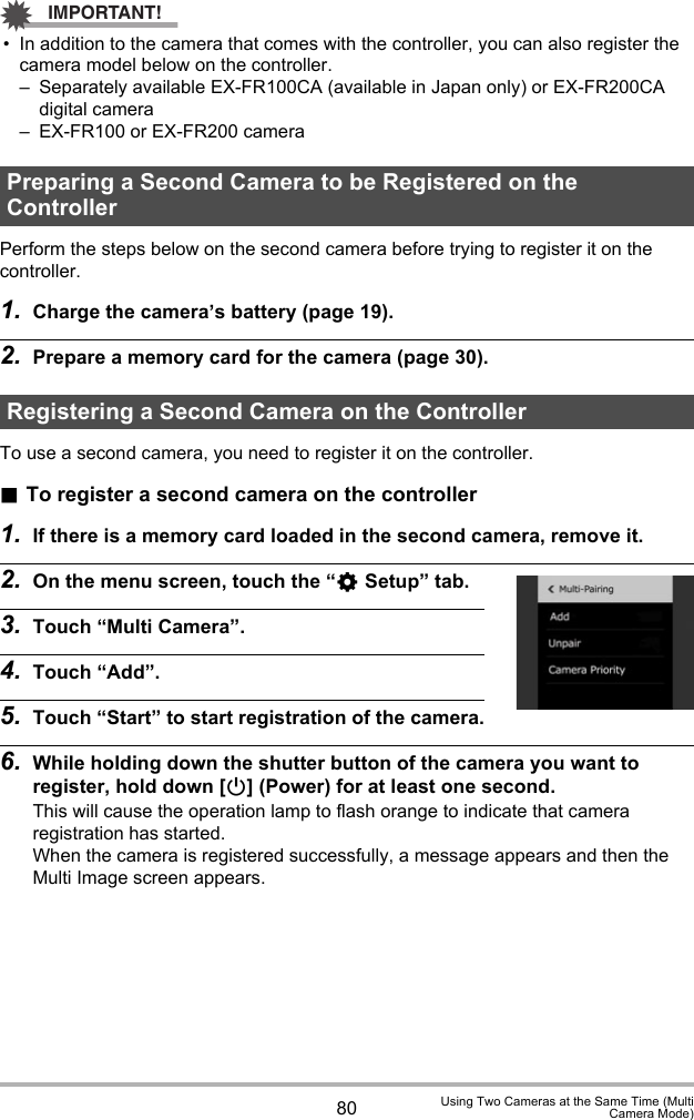 80 Using Two Cameras at the Same Time (MultiCamera Mode)IMPORTANT!• In addition to the camera that comes with the controller, you can also register the camera model below on the controller.– Separately available EX-FR100CA (available in Japan only) or EX-FR200CA digital camera– EX-FR100 or EX-FR200 cameraPerform the steps below on the second camera before trying to register it on the controller.1. Charge the camera’s battery (page 19).2. Prepare a memory card for the camera (page 30).To use a second camera, you need to register it on the controller..To register a second camera on the controller1. If there is a memory card loaded in the second camera, remove it.2. On the menu screen, touch the “¥ Setup” tab.3. Touch “Multi Camera”.4. Touch “Add”.5. Touch “Start” to start registration of the camera.6. While holding down the shutter button of the camera you want to register, hold down [p] (Power) for at least one second.This will cause the operation lamp to flash orange to indicate that camera registration has started.When the camera is registered successfully, a message appears and then the Multi Image screen appears.Preparing a Second Camera to be Registered on the ControllerRegistering a Second Camera on the Controller
