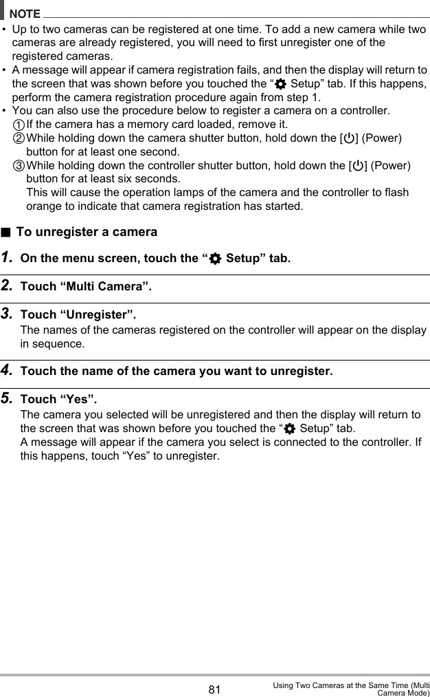 81 Using Two Cameras at the Same Time (MultiCamera Mode)NOTE• Up to two cameras can be registered at one time. To add a new camera while two cameras are already registered, you will need to first unregister one of the registered cameras.• A message will appear if camera registration fails, and then the display will return to the screen that was shown before you touched the “¥ Setup” tab. If this happens, perform the camera registration procedure again from step 1.• You can also use the procedure below to register a camera on a controller.If the camera has a memory card loaded, remove it.While holding down the camera shutter button, hold down the [p] (Power) button for at least one second. While holding down the controller shutter button, hold down the [p] (Power) button for at least six seconds.This will cause the operation lamps of the camera and the controller to flash orange to indicate that camera registration has started..To unregister a camera1. On the menu screen, touch the “¥ Setup” tab.2. Touch “Multi Camera”.3. Touch “Unregister”.The names of the cameras registered on the controller will appear on the display in sequence.4. Touch the name of the camera you want to unregister.5. Touch “Yes”.The camera you selected will be unregistered and then the display will return to the screen that was shown before you touched the “¥ Setup” tab.A message will appear if the camera you select is connected to the controller. If this happens, touch “Yes” to unregister.