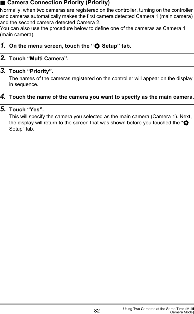 82 Using Two Cameras at the Same Time (MultiCamera Mode).Camera Connection Priority (Priority)Normally, when two cameras are registered on the controller, turning on the controller and cameras automatically makes the first camera detected Camera 1 (main camera) and the second camera detected Camera 2. You can also use the procedure below to define one of the cameras as Camera 1 (main camera).1. On the menu screen, touch the “¥ Setup” tab.2. Touch “Multi Camera”.3. Touch “Priority”.The names of the cameras registered on the controller will appear on the display in sequence.4. Touch the name of the camera you want to specify as the main camera.5. Touch “Yes”.This will specify the camera you selected as the main camera (Camera 1). Next, the display will return to the screen that was shown before you touched the “¥ Setup” tab.