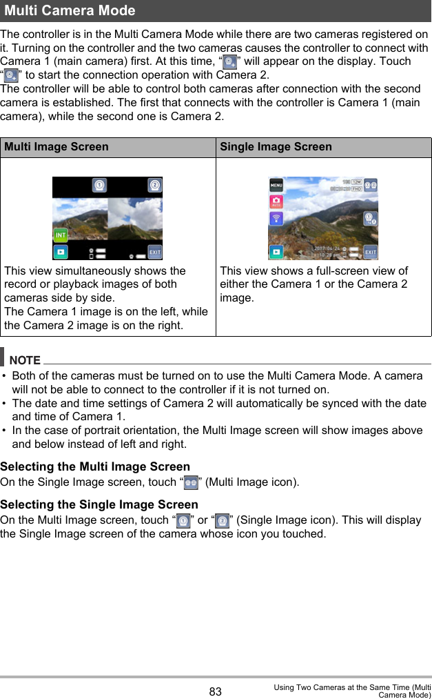 83 Using Two Cameras at the Same Time (MultiCamera Mode)The controller is in the Multi Camera Mode while there are two cameras registered on it. Turning on the controller and the two cameras causes the controller to connect with Camera 1 (main camera) first. At this time, “ ” will appear on the display. Touch “ ” to start the connection operation with Camera 2.The controller will be able to control both cameras after connection with the second camera is established. The first that connects with the controller is Camera 1 (main camera), while the second one is Camera 2.NOTE• Both of the cameras must be turned on to use the Multi Camera Mode. A camera will not be able to connect to the controller if it is not turned on.• The date and time settings of Camera 2 will automatically be synced with the date and time of Camera 1.• In the case of portrait orientation, the Multi Image screen will show images above and below instead of left and right.Selecting the Multi Image ScreenOn the Single Image screen, touch “ ” (Multi Image icon).Selecting the Single Image ScreenOn the Multi Image screen, touch “ ” or “ ” (Single Image icon). This will display the Single Image screen of the camera whose icon you touched.Multi Camera ModeMulti Image Screen Single Image ScreenThis view simultaneously shows the record or playback images of both cameras side by side.The Camera 1 image is on the left, while the Camera 2 image is on the right.This view shows a full-screen view of either the Camera 1 or the Camera 2 image.