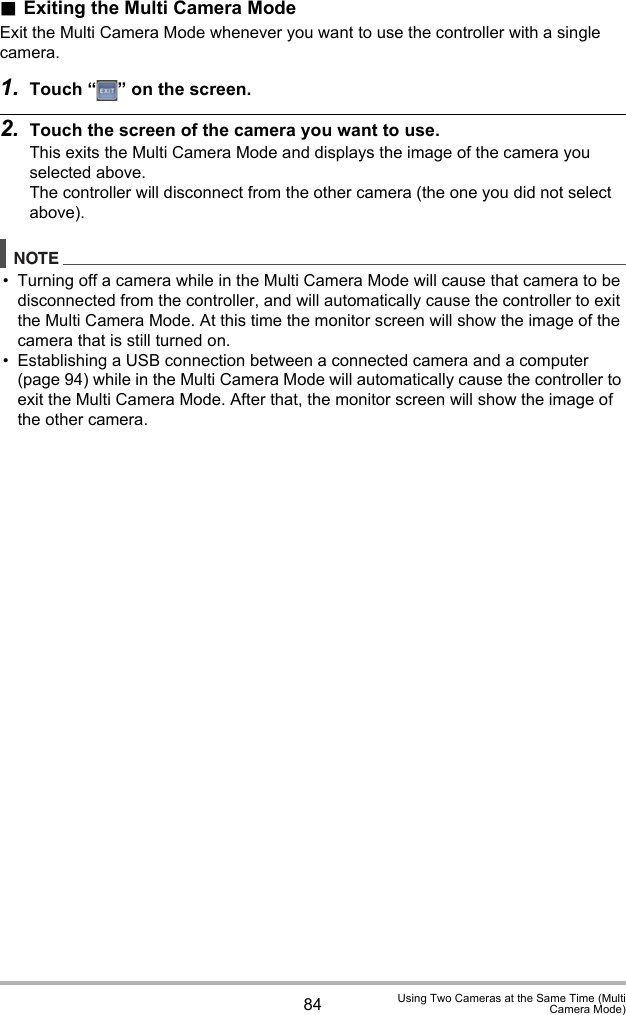 84 Using Two Cameras at the Same Time (MultiCamera Mode).Exiting the Multi Camera ModeExit the Multi Camera Mode whenever you want to use the controller with a single camera.1. Touch “ ” on the screen.2. Touch the screen of the camera you want to use.This exits the Multi Camera Mode and displays the image of the camera you selected above.The controller will disconnect from the other camera (the one you did not select above).NOTE• Turning off a camera while in the Multi Camera Mode will cause that camera to be disconnected from the controller, and will automatically cause the controller to exit the Multi Camera Mode. At this time the monitor screen will show the image of the camera that is still turned on.• Establishing a USB connection between a connected camera and a computer (page 94) while in the Multi Camera Mode will automatically cause the controller to exit the Multi Camera Mode. After that, the monitor screen will show the image of the other camera.