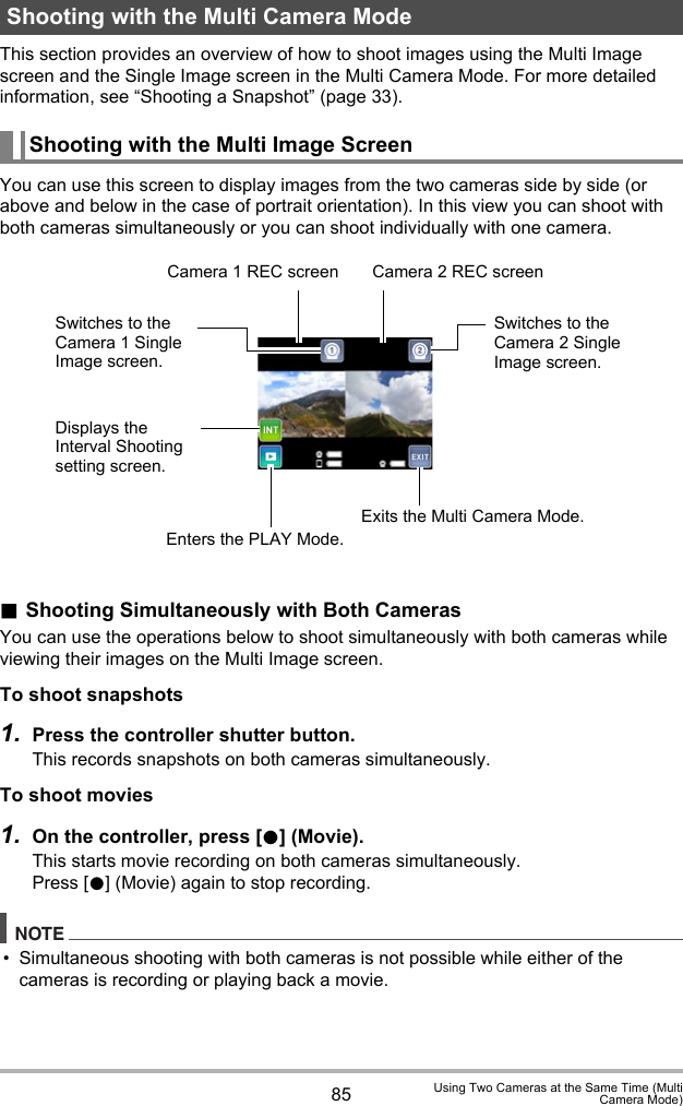 85 Using Two Cameras at the Same Time (MultiCamera Mode)This section provides an overview of how to shoot images using the Multi Image screen and the Single Image screen in the Multi Camera Mode. For more detailed information, see “Shooting a Snapshot” (page 33).You can use this screen to display images from the two cameras side by side (or above and below in the case of portrait orientation). In this view you can shoot with both cameras simultaneously or you can shoot individually with one camera..Shooting Simultaneously with Both CamerasYou can use the operations below to shoot simultaneously with both cameras while viewing their images on the Multi Image screen.To shoot snapshots1. Press the controller shutter button.This records snapshots on both cameras simultaneously.To shoot movies1. On the controller, press [0] (Movie).This starts movie recording on both cameras simultaneously.Press [0] (Movie) again to stop recording.NOTE• Simultaneous shooting with both cameras is not possible while either of the cameras is recording or playing back a movie.Shooting with the Multi Camera ModeShooting with the Multi Image ScreenCamera 1 REC screen Camera 2 REC screenExits the Multi Camera Mode.Switches to the Camera 1 Single Image screen.Displays the Interval Shooting setting screen.Enters the PLAY Mode.Switches to the Camera 2 Single Image screen.