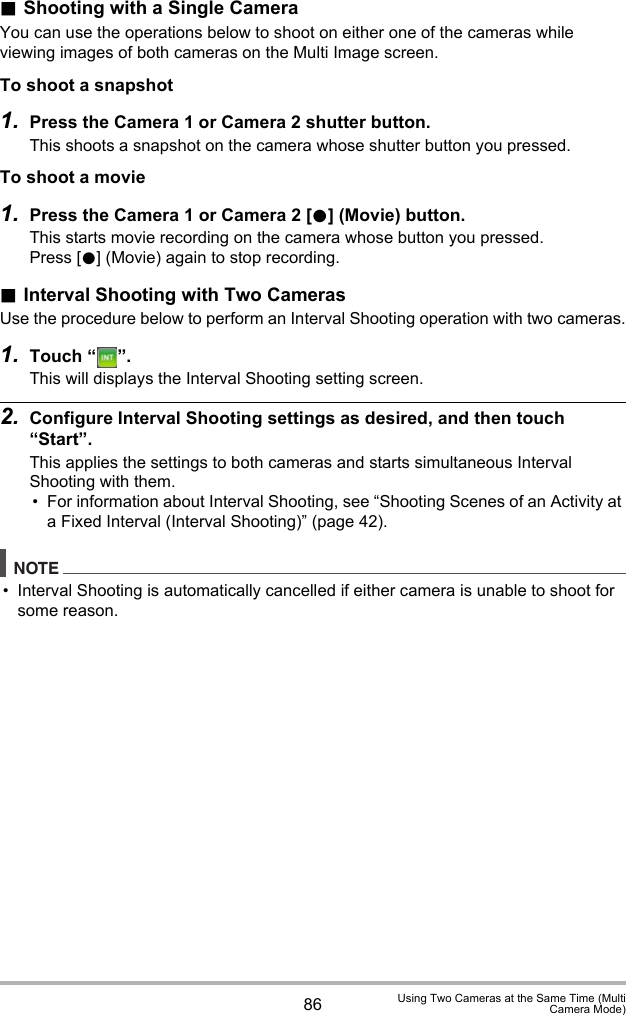 86 Using Two Cameras at the Same Time (MultiCamera Mode).Shooting with a Single CameraYou can use the operations below to shoot on either one of the cameras while viewing images of both cameras on the Multi Image screen.To shoot a snapshot1. Press the Camera 1 or Camera 2 shutter button.This shoots a snapshot on the camera whose shutter button you pressed.To shoot a movie1. Press the Camera 1 or Camera 2 [0] (Movie) button.This starts movie recording on the camera whose button you pressed.Press [0] (Movie) again to stop recording..Interval Shooting with Two CamerasUse the procedure below to perform an Interval Shooting operation with two cameras.1. Touch “ ”.This will displays the Interval Shooting setting screen.2. Configure Interval Shooting settings as desired, and then touch “Start”.This applies the settings to both cameras and starts simultaneous Interval Shooting with them.• For information about Interval Shooting, see “Shooting Scenes of an Activity at a Fixed Interval (Interval Shooting)” (page 42).NOTE• Interval Shooting is automatically cancelled if either camera is unable to shoot for some reason.