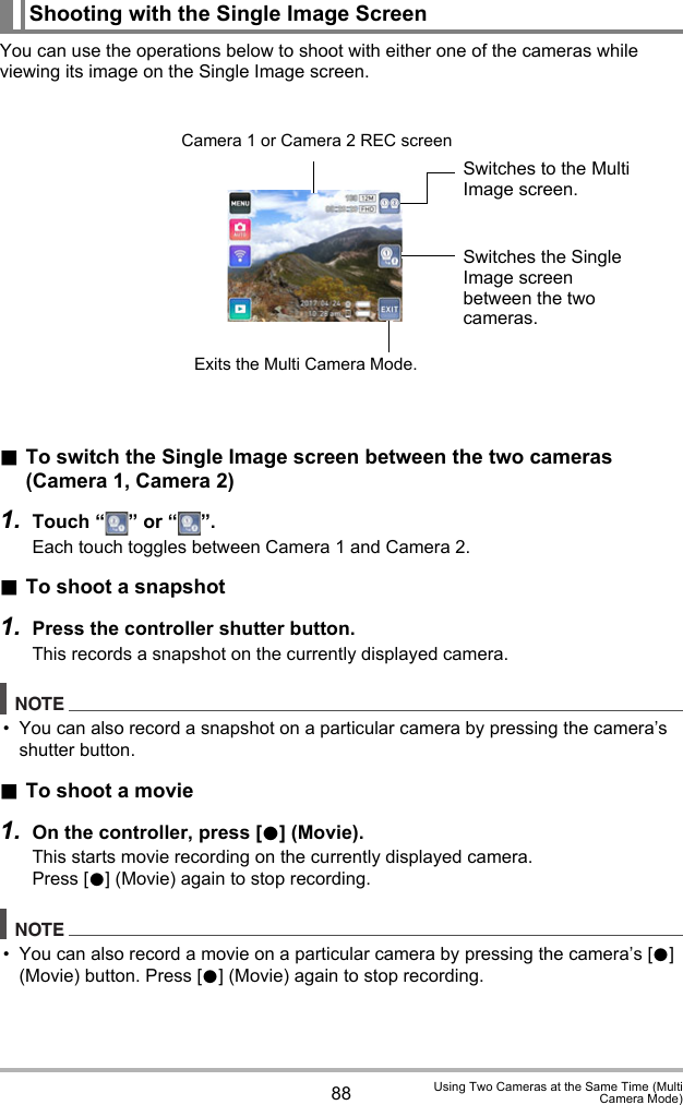 88 Using Two Cameras at the Same Time (MultiCamera Mode)You can use the operations below to shoot with either one of the cameras while viewing its image on the Single Image screen..To switch the Single Image screen between the two cameras (Camera 1, Camera 2)1. Touch “ ” or “ ”.Each touch toggles between Camera 1 and Camera 2..To shoot a snapshot1. Press the controller shutter button.This records a snapshot on the currently displayed camera.NOTE• You can also record a snapshot on a particular camera by pressing the camera’s shutter button. .To shoot a movie1. On the controller, press [0] (Movie).This starts movie recording on the currently displayed camera.Press [0] (Movie) again to stop recording.NOTE• You can also record a movie on a particular camera by pressing the camera’s [0] (Movie) button. Press [0] (Movie) again to stop recording.Shooting with the Single Image ScreenCamera 1 or Camera 2 REC screenExits the Multi Camera Mode.Switches to the Multi Image screen.Switches the Single Image screen between the two cameras.